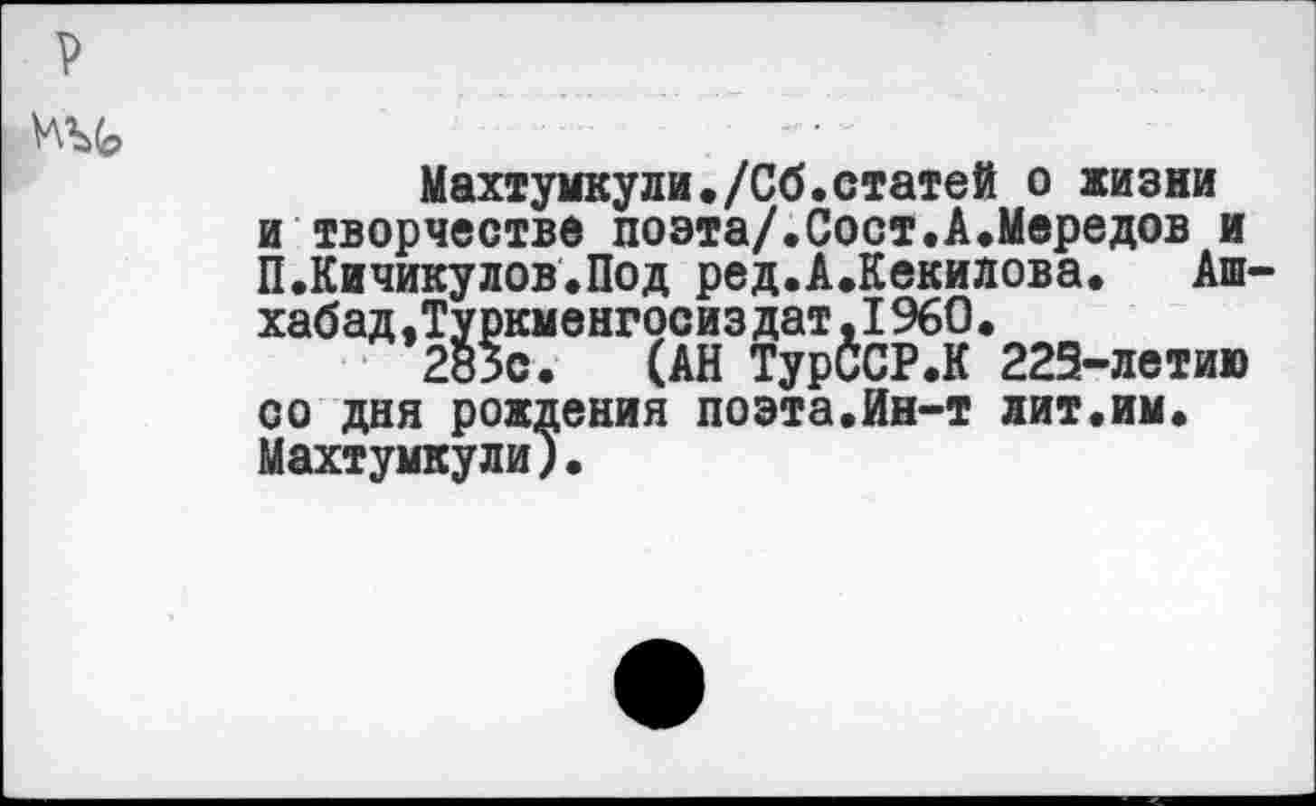 ﻿р
Махтумкули./Сб.статей о жизни и творчестве поэта/.Сост.А.Мередов и П.Кичикулов.Под ред.А.Кекилова. Ашхабад .Туркменгосиздат,1960.
283с. (АН ТурССР.К 223-летию со дня рождения поэта.Ин-т лит.им. Махтумкули).